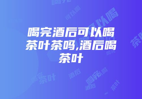 喝完酒后可以喝茶叶茶吗,酒后喝茶叶