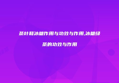茶叶和冰糖作用与功效与作用,冰糖绿茶的功效与作用