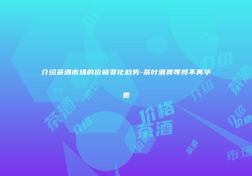 介绍茶酒市场的价格变化趋势-茶叶酒类等将不再华贵