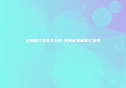空腹喝红茶会怎么样-早晨起来能喝红茶吗