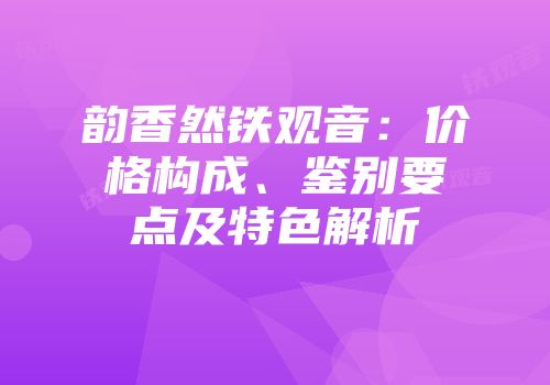 韵香然铁观音：价格构成、鉴别要点及特色解析