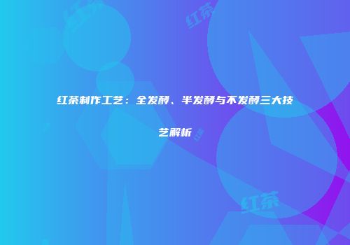 红茶制作工艺：全发酵、半发酵与不发酵三大技艺解析