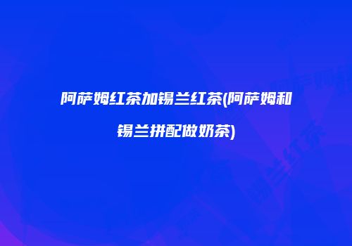 阿萨姆红茶加锡兰红茶(阿萨姆和锡兰拼配做奶茶)