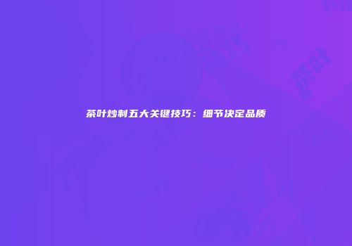 茶叶炒制五大关键技巧：细节决定品质