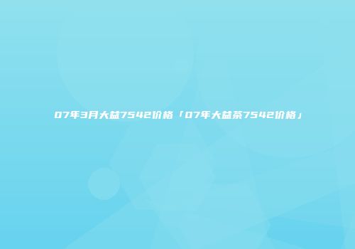 07年3月大益7542价格「07年大益茶7542价格」
