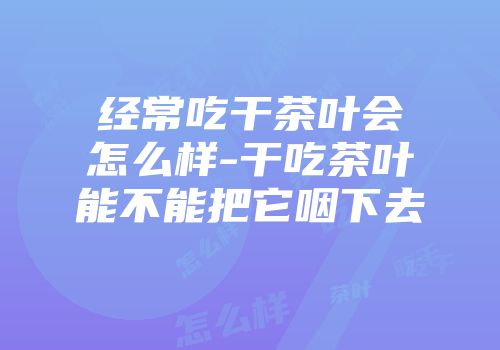 经常吃干茶叶会怎么样-干吃茶叶能不能把它咽下去