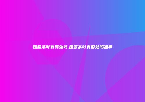 咀嚼茶叶有好处吗,咀嚼茶叶有好处吗知乎