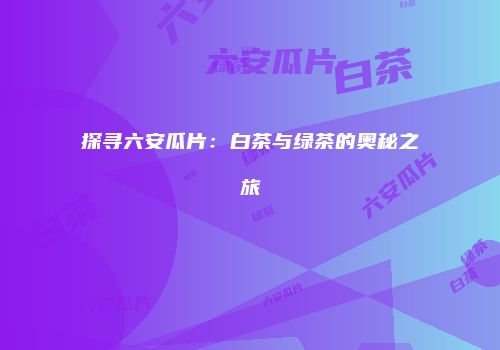 探寻六安瓜片：白茶与绿茶的奥秘之旅
