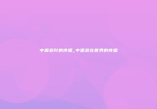 中国茶叶的传播_中国茶在世界的传播