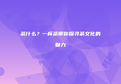 茶什么？一杯茶带你探寻茶文化的魅力