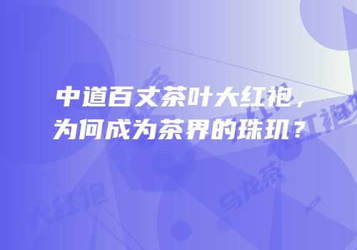 中道百丈茶叶大红袍，为何成为茶界的珠玑？