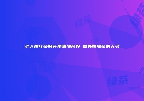 老人喝红茶好还是喝绿茶好_国外喝绿茶的人多
