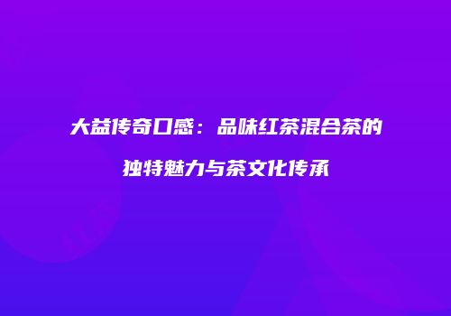大益传奇口感：品味红茶混合茶的独特魅力与茶文化传承