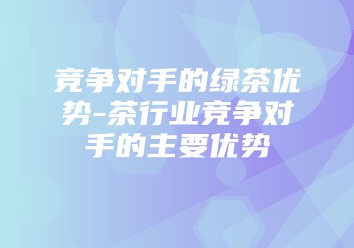 竞争对手的绿茶优势-茶行业竞争对手的主要优势