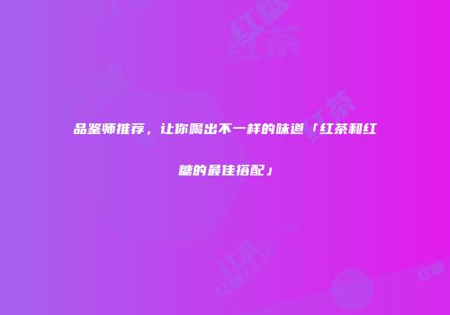品鉴师推荐，让你喝出不一样的味道「红茶和红糖的最佳搭配」
