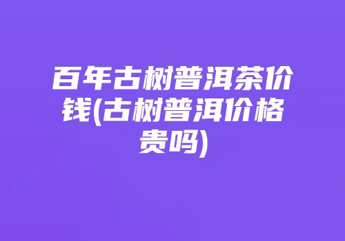 百年古树普洱茶价钱(古树普洱价格贵吗)