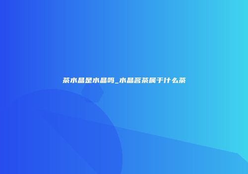 茶水晶是水晶吗_水晶茗茶属于什么茶