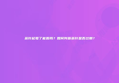 茶叶起霉了能喝吗？如何判断茶叶是否过期？