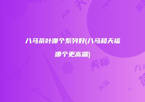 八马茶叶哪个系列好(八马和天福哪个更高端)