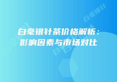 白毫银针茶价格解析：影响因素与市场对比