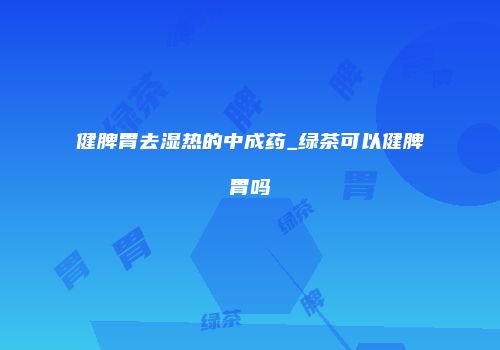 健脾胃去湿热的中成药_绿茶可以健脾胃吗
