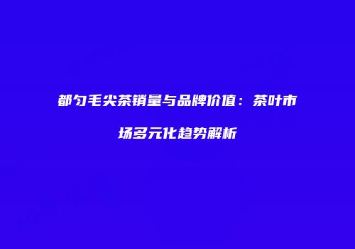 都匀毛尖茶销量与品牌价值：茶叶市场多元化趋势解析
