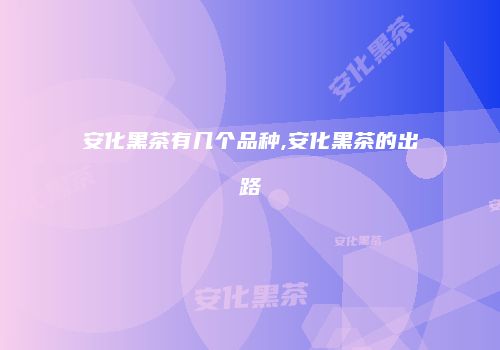 安化黑茶有几个品种,安化黑茶的出路