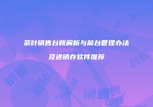 茶叶销售台账解析与前台管理办法及进销存软件推荐