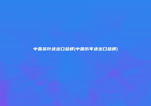 中国茶叶进出口总额(中国历年进出口总额)