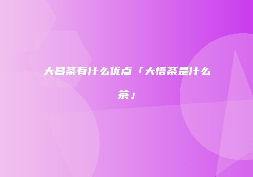 大昌茶有什么优点「大悟茶是什么茶」