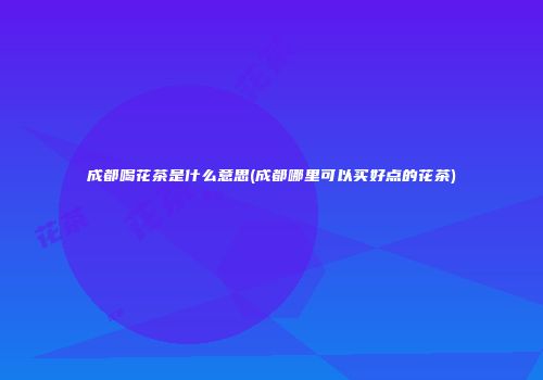 成都喝花茶是什么意思(成都哪里可以买好点的花茶)