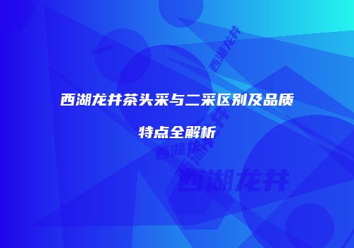西湖龙井茶头采与二采区别及品质特点全解析