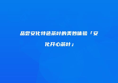 品尝安化特色茶叶的美妙体验「安化开心茶叶」