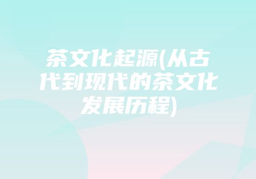 茶文化起源(从古代到现代的茶文化发展历程)