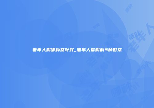 老年人喝哪种茶叶好_老年人常喝的5种好茶