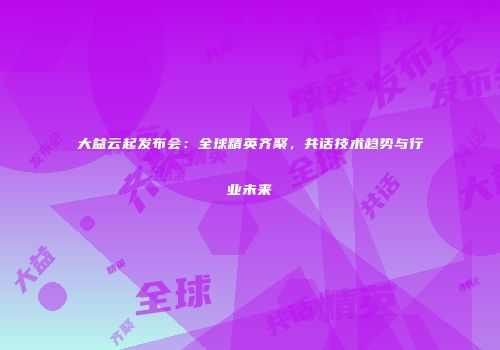 大益云起发布会：全球精英齐聚，共话技术趋势与行业未来