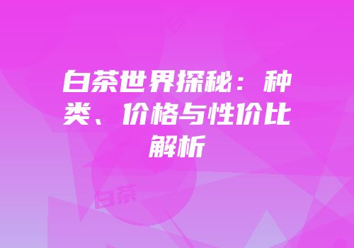 白茶世界探秘：种类、价格与性价比解析