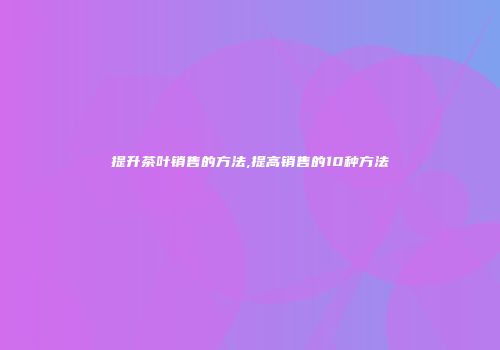 提升茶叶销售的方法,提高销售的10种方法