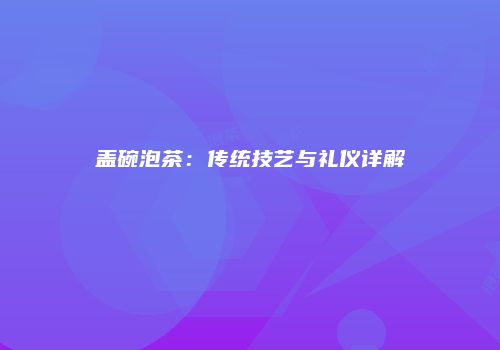 盖碗泡茶：传统技艺与礼仪详解