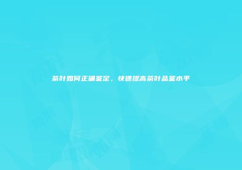 茶叶如何正确鉴定，快速提高茶叶品鉴水平