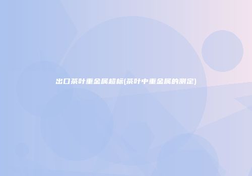 出口茶叶重金属超标(茶叶中重金属的测定)