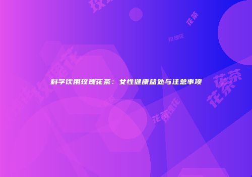 科学饮用玫瑰花茶：女性健康益处与注意事项