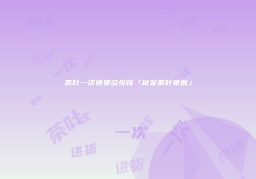 茶叶一次进货多少钱「批发茶叶货源」