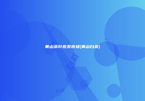 黄山茶叶批发市场(黄山白茶)
