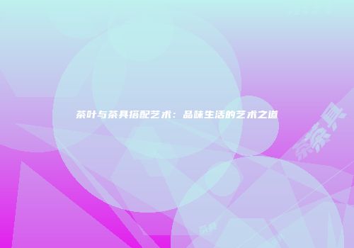 茶叶与茶具搭配艺术：品味生活的艺术之道