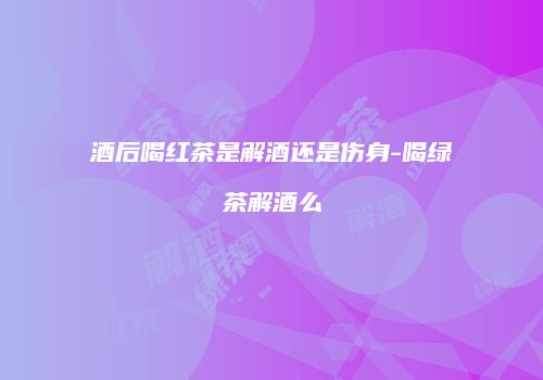 酒后喝红茶是解酒还是伤身-喝绿茶解酒么