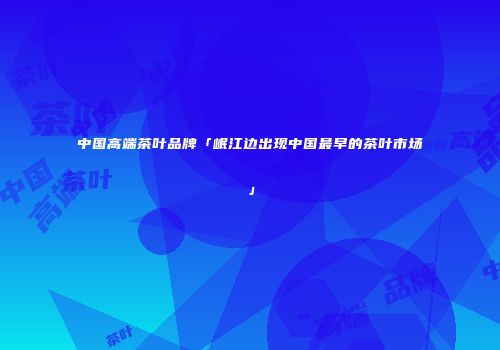 中国高端茶叶品牌「岷江边出现中国最早的茶叶市场」