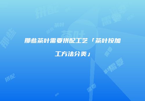那些茶叶需要拼配工艺「茶叶按加工方法分类」