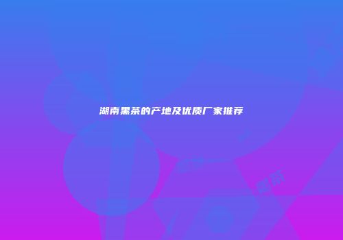 湖南黑茶的产地及优质厂家推荐