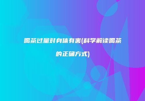 喝茶过量对身体有害(科学解读喝茶的正确方式)